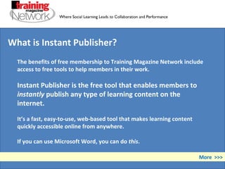 The benefits of free membership to Training Magazine Network include access to free tools to help members in their work. Instant Publisher is the free tool that enables members to  instantly  publish any type of learning content on the internet. It’s a fast, easy-to-use, web-based tool that makes learning content quickly accessible online from anywhere.  If you can use Microsoft Word, you can do  this .  More  >>> What is Instant Publisher? 