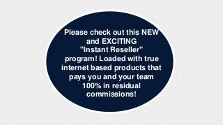 Please check out this NEW
        and EXCITING
      "Instant Reseller"
 program! Loaded with true
internet based products that
  pays you and your team
       100% in residual
        commissions!
 
