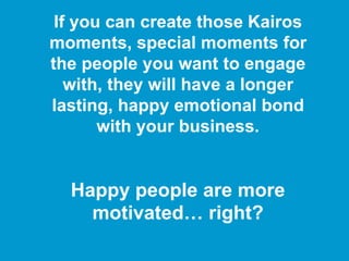 If you can create those Kairos
moments, special moments for
the people you want to engage
with, they will have a longer
lasting, happy emotional bond
with your business.
Happy people are more
motivated… right?
 