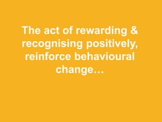 The act of rewarding &
recognising positively,
reinforce behavioural
change…
 