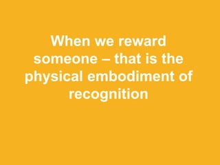 When we reward
someone – that is the
physical embodiment of
recognition
 