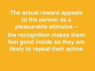 The actual reward appeals
to the person as a
pleasurable stimulus –
the recognition makes them
feel good inside so they are
likely to repeat their action
 