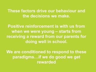 These factors drive our behaviour and
the decisions we make.
Positive reinforcement is with us from
when we were young – starts from
receiving a reward from our parents for
doing well in school.
We are conditioned to respond to these
paradigms…if we do good we get
rewarded
 
