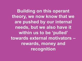 Building on this operant
theory, we now know that we
are pushed by our internal
needs, but we also have it
within us to be ‘pulled’
towards external motivators –
rewards, money and
recognition
 