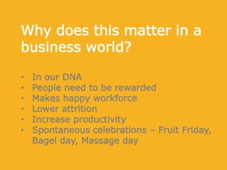 Why does this matter in a
business world?
• In our DNA
• People need to be rewarded
• Makes happy workforce
• Lower attrition
• Increase productivity
• Spontaneous celebrations – Fruit Friday,
Bagel day, Massage day
 