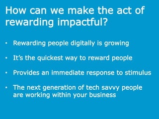 How can we make the act of
rewarding impactful?
• Rewarding people digitally is growing
• It’s the quickest way to reward people
• Provides an immediate response to stimulus
• The next generation of tech savvy people
are working within your business
 