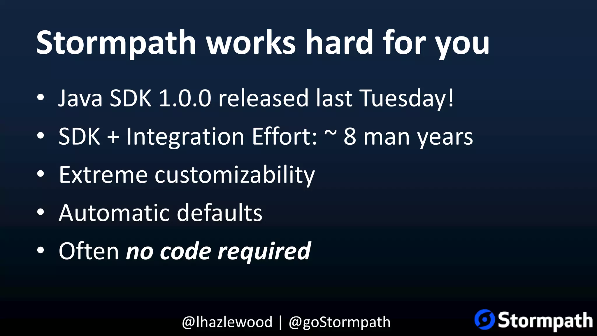 @lhazlewood | @goStormpath Stormpath works hard for you • Java SDK 1.0.0 released last Tuesday! • SDK + Integration Effort: ~ 8 man years • Extreme customizability • Automatic defaults • Often no code required 