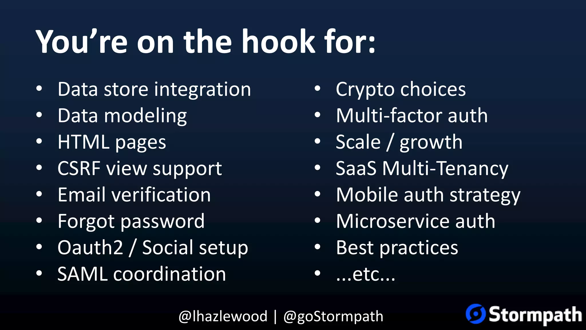 @lhazlewood | @goStormpath You’re on the hook for: • Data store integration • Data modeling • HTML pages • CSRF view support • Email verification • Forgot password • Oauth2 / Social setup • SAML coordination • Crypto choices • Multi-factor auth • Scale / growth • SaaS Multi-Tenancy • Mobile auth strategy • Microservice auth • Best practices • ...etc... 