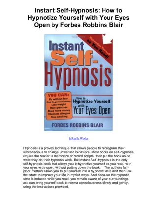 Instant Self-Hypnosis: How to
   Hypnotize Yourself with Your Eyes
     Open by Forbes Robbins Blair




                              It Really Works


Hypnosis is a proven technique that allows people to reprogram their
subconscious to change unwanted behaviors. Most books on self-hypnosis
require the reader to memorize or record scripts, then put the book aside
while they do their hypnosis work. But Instant Self-Hypnosis is the only
self-hypnosis book that allows you to hypnotize yourself as you read, with
your eyes wide open, without putting down the book. The authors fail-
proof method allows you to put yourself into a hypnotic state and then use
that state to improve your life in myriad ways. And because the hypnotic
state is induced while you read, you remain aware of your surroundings
and can bring yourself back to normal consciousness slowly and gently,
using the instructions provided.
 