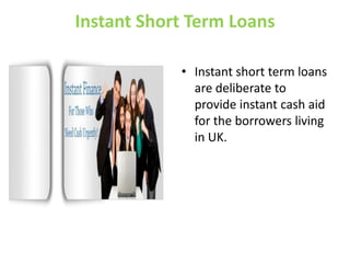 Instant Short Term Loans Instant short term loans are deliberate to provide instant cash aid for the borrowers living in UK. 
