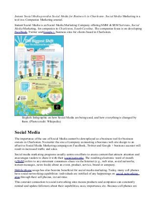 Instant Social Media provides Social Media for Business's in Charleston. Social Media Marketing is a
tool in a Companies Marketing arsenal.
Instant Social Media is an Social Media Marketing Company offering SMM & SEM Services, Social
Media Marketing, for companies in Charleston, South Carolina. The companies focus is on developing
FaceBook, Twitter and Google + business sites for clients based in Charleston.

English: Infographic on how Social Media are being used, and how everything is changed by
them. (Photo credit: Wikipedia)

Social Media
The importance of the use of Social Media cannot be downplayed as a business tool for business
owners in Charleston. No matter the size of company connecting a business web site design to an
effective Social Media Marketing campaign on FaceBook, Twitter and Google + business account will
result in increased traffic and sales.
Social media marketing programs usually centre on efforts to create content that attracts attention and
encourages readers to share it with their social networks. The resulting electronic word of mouth
(eWoM) refers to any statement consumers share via the Internet (e.g., web sites, social networks,
instant messages, news feeds) about an event, product, service, brand or company.
Mobile phone usage has also become beneficial for social media marketing. Today, many cell phones
have social networking capabilities: individuals are notified of any happenings on social networking
sites through their cell phones, in real-time.
This constant connection to social networking sites means products and companies can constantly
remind and update followers about their capabilities, uses, importance, etc. Because cell phones are

 