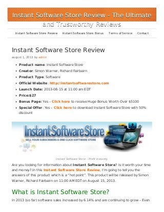 Instant Software Store Review
august 1, 2013 by admin
Product name: Instant Software Store
Creator: Simon Warner, Richard Fairbairn
Product Type: Software
Official Website: http://instantsoftwarestore.com
Launch Date: 2013-08-15 at 11:00 am EDT
Price:$27
Bonus Page: Yes – Click here to receive Huge Bonus Worth Over $5100
Special Offer: Yes – Click here to download Instant Software Store with 50%
discount
Instant Software Store – Profit Instantly
Are you looking for information about Instant Software Store? Is it worth your time
and money? In this Instant Software Store Review, I’m going to tell you the
answers of this product which is a “hot point”. This product will be released by Simon
Warner, Richard Fairbairn on 11:00 AM EDT on August 15, 2013.
What is Instant Software Store?
In 2013 (so far) software sales increased by 6.14% and are continuing to grow – Even
Instant Software Store ReviewInstant Software Store Review - The Ultimate- The Ultimate
and Trustworthy Reviewsand Trustworthy Reviews
Instant Software Store Review Instant Software Store Bonus Terms of Service Contact
 