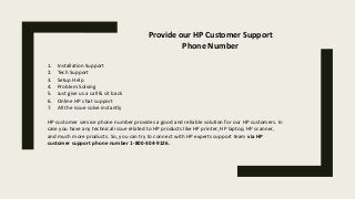 Provide our HP Customer Support
Phone Number
1. Installation Support
2. Tech Support
3. Setup Help
4. Problem Solving
5. Just give us a call & sit back
6. Online HP chat support
7. All the issue solve instantly
HP customer service phone number provides a good and reliable solution for our HP customers. In
case you have any technical issue related to HP products like HP printer, HP laptop, HP scanner,
and much more products. So, you can try to connect with HP experts support team via HP
customer support phone number 1-800-304-9126.
 