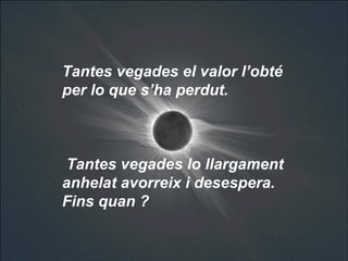 Tantes vegades el valor l’obté  per lo que s’ha perdut.  Tantes vegades lo llargament anhelat avorreix i desespera.  Fins quan ?   