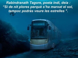 Rabindranath Tagore, poeta indi, deia :  “ Si de nit plores perquè s’ha marxat el sol,  tampoc podràs veure les estrelles ". 