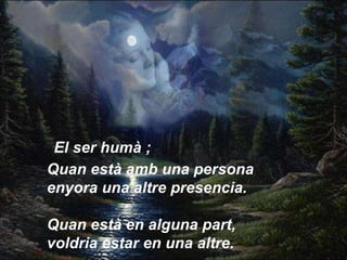 Quan està amb una persona enyora una altre presencia.  Quan està en alguna part, voldria estar en una altre.   El ser humà ; 