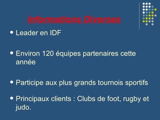 Informations Diverses Leader en IDF Environ 120 équipes partenaires cette année Participe aux plus grands tournois sportifs Principaux clients : Clubs de foot, rugby et judo. 