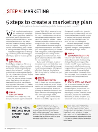 Entrepreneur Instant Startup Guide12|
STEP 4: MARKETING
W
hile your business plan gener-
ally outlines your entire busi-
ness, a stand-alone marketing
plan focuses specifically, and in more
detail, on just that one function. When
business owners want to dive deeper
into their marketing strategy, they will
likely put together a detailed plan that
outlines their marketing goals—as well
as the steps needed to accomplish them.
Here’s a five-step process for develop-
ing a marketing plan that will help you
achieve your goals for business growth.
STEP 1:
LOOK INWARD
Think of your company as if it were a
person with its own unique personality
and identity. With that in mind, create
separate lists that identify your busi-
ness’s strengths, weaknesses and goals.
Put everything down and create big lists.
Don’t edit or reject anything.
Then, find priorities among the bullet
points. If you’ve done this right, you’ll
have more than you can use, and some
more important than others. Kick the less
important bullets off the list and move the
ones that are important to the top.
STEP 2:
LOOK OUTWARD
The next list you’ll need to make out-
lines your business’s opportunities and
threats. Think of both as external to your
business—factors that you can’t control
but can try to predict. Opportunities can
include new markets, new products and
trends that favor your business. Threats
include competition and advances in tech-
nology that put you at a disadvantage.
Also make a list of invented people or
organizations that serve as ideal buyers or
your ideal target market. You can consider
each one a persona, such as a grandmother
discovering e-mail or a college student
getting his or her first credit card. These
people are iconic and ideal, and stand for
the best possible buyer.
Put yourself in the place of each of
these ideal buyers and think about what
media he or she uses and what message
would communicate your offering most
effectively. Keep your identity in the
back of your mind as you flesh out your
target markets.
STEP 3:
FOCUS ON STRATEGY
Now it’s time to pull your lists together.
Look for the intersection of your unique
identity and your target market. In terms
of your business offerings, what could
you drop off the list because it’s not stra-
tegic? Then think about dropping those
who aren’t in your target market.
For example, a restaurant business
focused on healthful, organic and fine
dining would probably cater to people
more in tune with green trends and with
higher-than-average disposable income.
So, it might rule out people who prefer
eating fast-food like hamburgers and
pizza, and who look for bargains.
The result of step three is strategy:
Narrow your focus to what’s most in
alignment with your identity and most
attractive to your target market.
STEP 4:
SET MEASURABLE STEPS
Get down to the details that are con-
crete and measurable. Your marketing
strategy should become a plan that
includes monthly review, tracking and
measurement, sales forecasts, expense
budgets and non-monetary metrics for
tracking progress. These can include
leads, presentations, phone calls, links,
blog posts, page views, conversion rates,
proposals and trips, among others.
STEP 5:
REVIEW OFTEN AND REVISE
Just as with your business plan, your
marketing plan should continue to
evolve along with your business. Your
assumptions will change, so adapt to
the changing business landscape. Some
parts of the plan also will work better
than others, so review and revise to ac-
commodate what you learn as you go.
5 steps to create a marketing plan
Put together a detailed marketing guide for business growth. —Tim Berry
➊ ➋5 SOCIAL MEDIA
MISTAKES YOUR
STARTUP MUST
AVOID
STARTING WITHOUT A PLAN. If you’re
tempted to skip creating a social media
strategy for your business that outlines your
goals and the resources you’ll need to accom-
plish them, don’t do it. By developing a plan, you
create a critical foundation on which the rest of
your social media efforts are based.
TIMING SOCIAL MEDIA POSTS POORLY.
One of the biggest mistakes I’ve seen
startups make is not knowing who the customer
is and how he or she behaves on the social
web. A report from my marketing analytics firm
KISSmetrics shows that tweets posted at about
5 p.m. have the highest chance of being clicked
on and shared.
 