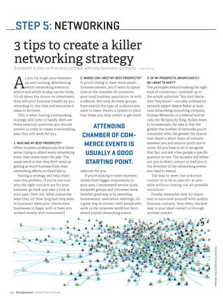 Entrepreneur Instant Startup Guide14|
A
s you try to get your business
up and running, determining
which networking events to
attend and which to skip can be tricky.
It’s all about the return on investment.
How will your business benefit by you
attending vs. the time and resources it
takes to be there.
This is when having a networking
strategy will come in handy. Here are
three essential questions you should
answer in order to create a networking
plan that will work for you.
1. WHO ARE MY BEST PROSPECTS?
Often, business professionals find them-
selves trying to attend every networking
event that comes down the pike. The
usual result is that they don’t wind up
getting as much business from their
networking efforts as they’d like to.
Having a strategy will help elimi-
nate this problem. If you’re not sure
who the right contacts are for your
business, go back and take a look at
your past client list. What industries
were they in? How long had they been
in business? Were your clients even
businesses to begin with or have you
worked mostly with consumers?
2. WHERE CAN I MEET MY BEST PROSPECTS?
If you’re trying to meet more small-
business owners, you’ll want to spend
time at the chamber of commerce,
your local business association or with
a referral. Not only do these groups
have exactly the type of audience you
want to meet, there’s a system in place
that helps you help others to get more
referrals for you.
If you’re looking to meet represen-
tatives from bigger corporations in
your area, I recommend service clubs,
nonprofit groups and volunteer work.
Another good way is by attending
homeowners’ association meetings. It’s
a great way to connect with people who
work in the corporate world but don’t
attend typical networking events.
3. OF MY PROSPECTS, WHOM EXACTLY
DO I WANT TO MEET?
The principles behind making the right
kind of connection—summed up in
the simple aphorism “You don’t know
who they know”—are ably outlined by
network expert Wayne Baker at busi-
ness networking consulting company
Humax Networks in a referral tool he
calls the Reciprocity Ring. Boiled down
to its essentials, the idea is that the
greater the number of networks you’re
connected with, the greater the chance
that there’s a short chain of contacts
between you and anyone you’d care to
name. All you have to do is recognize
that fact and ask a few people a specific
question or two. The answers will either
put you in direct contact or lead you in
the direction of the networking events
you need to attend.
The way to meet the unknown
contact is to be as specific as pos-
sible without closing out all possible
variations.
Finally, remember that it’s impor-
tant to surround yourself with quality
business contacts. Very often, the best
way to your ideal contact is through
another contact.
STEP 5: NETWORKING
3 tips to create a killer
networking strategy
Establish a plan to find and connect with key business contacts —Ivan Misner
ATTENDING
CHAMBER OF COM-
MERCE EVENTS IS
USUALLY A GOOD
STARTING POINT.
PHOTO©SHUTTERSTOCK/HIGYOU
 