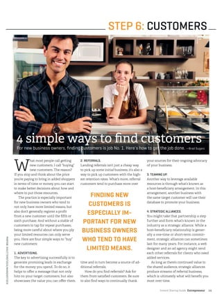 Instant Startup Guide Entrepreneur |15
W
hat most people call getting
new customers, I call “buying”
new customers. The reason?
If you stop and think about the price
you’re paying to bring in added shoppers
in terms of time or money, you can start
to make better decisions about how and
where to put those resources.
The practice is especially important
for new business owners who tend to
not only have more limited means, but
also don’t generally register a profit
from a new customer until the fifth or
sixth purchase. And without a stable of
customers to tap for repeat purchases,
being more careful about where you ply
your limited resources can only serve
you. Here are four simple ways to ”buy”
new customers:
1. ADVERTISING.
The key to advertising successfully is to
generate promising leads in exchange
for the money you spend. To do so, it
helps to offer a message that not only
hits on your target customers, but also
showcases the value you can offer them.
2. REFERRALS.
Landing referrals isn’t just a cheap way
to pick up some initial business, it’s also a
way to pick up customers with the high-
est retention rates. What’s more, referral
customers tend to purchase more over
time and in turn become a source of ad-
ditional referrals.
How do you find referrals? Ask for
them from satisfied customers. Be sure
to also find ways to continually thank
your sources for their ongoing advocacy
of your business.
3. TEAMING UP.
Another way to leverage available
resources is through what’s known as
a host-beneficiary arrangement. In this
arrangement, another business with
the same target customer will use their
database to promote your business.
4. STRATEGIC ALLIANCES.
You might take that partnership a step
further and form what’s known in the
industry as a strategic alliance. While a
host-beneficiary relationship is gener-
ally a one-time or short-term commit-
ment, strategic alliances can sometimes
last for many years. For instance, a web
designer and an ad agency might send
each other referrals for clients who need
added services.
As long as there’s continued value to
the shared audience, strategic alliances
produce streams of referral business,
which is ultimately what will benefit you
most over time.
STEP 6: CUSTOMERS
4 simple ways to find customers
For new business owners, finding customers is job No. 1. Here's how to get the job done. —Brad Sugars
FINDING NEW
CUSTOMERS IS
ESPECIALLY IM-
PORTANT FOR NEW
BUSINESS OWNERS
WHO TEND TO HAVE
LIMITED MEANS.
PHOTO©SHUTTERSTOCK/MANGOSTOCK
 