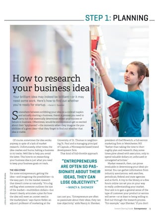 Instant Startup Guide Entrepreneur |3
Of course, sometimes the idea works
anyway, in spite of a lack of market
research. Unfortunately, other times, the
idea crashes and burns, halting a business
in its tracks. We’d like to help you avoid
the latter. This how-to on researching
your business idea is just what you need
to keep your business goals on track.
THE IDEA STAGE
For some entrepreneurs, getting the
idea—and imagining the possibilities—is
the easy part. It’s the market research
that doesn’t come so naturally. “It’s a big
red flag when someone outlines the size
of the market—multibillion dollars—but
doesn’t clearly articulate a plan for how
the idea will meet an unmet need in
the marketplace,” says Aaron Keller, an
adjunct professor of marketing at the
University of St. Thomas in neighbor-
ing St. Paul and a managing principal
of Capsule, a Minneapolis-based brand
development firm.
That kind of full-throttle approach
can cost you. “Entrepreneurs are often
so passionate about their ideas, they can
lose objectivity,” adds Nancy A. Shenker,
president of theONswitch, a full-service
marketing firm in Westchester, N.Y.
“Rather than taking the time to thor-
oughly plan and research, they some-
times plow ahead with execution, only to
spend valuable dollars on unfocused or
untargeted activities.”
Market research, then, can prove
invaluable in determining your idea’s po-
tential. You can gather information from
industry associations, web searches,
periodicals, federal and state agencies
and so forth. A trip to the library or a few
hours online can set you on your way
to really understanding your market.
Your aim is to gain a general sense of the
type of customer your product or service
will serve—or at least to being willing to
find out through the research process.
“For example,” says Shenker, “if you don’t
STEP 1: PLANNING
How to research
your business idea
Your brilliant idea may indeed be brilliant—or it may
need some work. Here’s how to find out whether
you’re ready for startup. —Karen E. Spaeder
“ENTREPRENEURS
ARE OFTEN SO PAS-
SIONATE ABOUT THEIR
IDEAS, THEY CAN
LOSE OBJECTIVITY.”
—NANCY A. SHENKER
S
omewhere between scribbling your idea on a cocktail napkin
and actually starting a business, there’s a process you need to
carry out that essentially determines either your success or
failure in business. Oftentimes, would-be entrepreneurs get so excited
about their “epiphanies”—the moments when they imagine the pos-
sibilities of a given idea—that they forget to find out whether that
idea is viable.
PHOTO©SHUTTERSTOCK/LIGHTPOET
 
