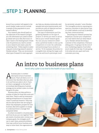 Entrepreneur Instant Startup Guide4|
STEP 1: PLANNING
know if your product will appeal to the
youth market, make sure you include
a sample of that population in your
research efforts.”
Your research plan should spell out
the objectives of the research and give
you the information you need to either
go ahead with your idea, fine-tune it or
take it back to the drawing board. Create
a list of questions you need to answer
in your research and create a plan for
answering them. “Utilize experts in plan-
ning and conducting research sessions,”
Shenker advises. “They can recommend
what type of research is most appropri-
ate, help you develop statistically valid
samples and write questionnaires, and
provide you with an objective and neu-
tral source of information.”
The type of information you’ll be
gathering depends on the type of
product or service you want to sell as
well as your overall research goals.
You can use your research to deter-
mine a potential market, to size up the
competition or to test the usefulness
and positioning of your product or
service. “If, for example, the product is
a tangible item, letting the target audi-
ence see and touch a prototype could
be extremely valuable,” notes Shenker.
“For intangible products, exposing pro-
spective customers to descriptive copy
or a draft website could aid in develop-
ing clear communications.”
Assuming your research process has
helped you uncover your competition,
you now need to find out what they’re
up to. Shenker advises becoming a
customer of the competition. Find your
selling point. It’s going to be the core of
your marketing program, if and when
you’re ready for that step. It’s also going
to be what sets you apart and lures
customers your way.
A
business plan is a written
description of your business’s
future. That’s all there is to it—a
document that describes what you plan
to do and how you plan to do it. If you
jot down a paragraph on the back of
an envelope describing your business
strategy, you’ve written a plan, or at least
the germ of a plan.
Business plans can help perform a
number of tasks for those who write and
read them. They’re used by investment-
seeking entrepreneurs to convey their
vision to potential investors. They may
also be used by firms that are trying to
attract key employees, prospect for new
business, deal with suppliers or simply
to understand how to manage their
companies better.
So what’s included in a business plan,
and how do you put one together? Sim-
ply stated, a business plan conveys your
company goals, the strategies you’ll
use to meet them, potential problems
that may confront your business and
ways to solve them, the organizational
An intro to business plans
Here’s why a plan is so vital to the health of your business
PHOTO©SHUTTERSTOCK/WAVEBREAKMEDIALTD
 