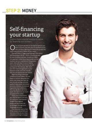 Entrepreneur Instant Startup Guide6|
STEP 2: MONEY
Self-financing
your startup
Explore these potential sources of capital
for financing your business.
O
nce you have decided on the type of venture you
want to launch, the next step on the road to busi-
ness success is figuring out where the money will
come from to fund it. Where do you start?
The best place to begin is by looking in the mirror.
Self-financing is the No. 1 form of financing used
by most business startups. In addition, when
you approach other financing sources such as
bankers, venture capitalists or the govern-
ment, they will want to know exactly
how much of your own money you are
putting into the venture. After all, if
you don’t have enough faith in your
business to risk your own money,
why should anyone else risk theirs?
Begin by doing a thorough
inventory of your assets. You are
likely to uncover resources you
didn’t even know you had. As-
sets include savings accounts,
equity in real estate, retirement
accounts, vehicles, recreational
equipment and collections.
You may decide to sell some
assets for cash or to use them
as collateral for a loan.
If you have investments,
you may be able to use them
as a resource. Low-interest-
margin loans against
stocks and securities can
be arranged through your
brokerage accounts.
The downside here is that
if the market should fall and
your securities are your loan
collateral, you’ll get a margin
PHOTO©SHUTTERSTOCK/AARONAMAT
 