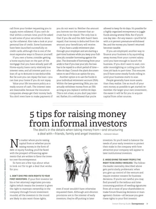 Instant Startup Guide Entrepreneur |7
call from your broker requesting you to
supply more collateral. If you can’t do
that within a certain time, you’ll be asked
to sell some of your securities to shore
up the collateral. Also take a look at your
personal line of credit. Some businesses
have been launched successfully on
credit cards, although this is one of the
most expensive ways to finance yourself.
If you own a home, consider getting
a home equity loan on the part of the
mortgage that you have already paid off.
Home-equity loans carry relatively low
interest rates, and all interest paid on a
loan of up to $100,000 is tax-deductible.
But be sure you can repay the loan—you
can lose your home if you do not repay.
Value your life insurance policy as a
ready source of cash. The interest rates
are reasonable, because the insurance
companies always get their money back.
You don’t even have to make payments if
you do not want to. Neither the amount
you borrow nor the interest that ac-
crues has to be repaid. The only loss is
that if you die and the debt hasn’t been
repaid, that money is deducted from the
amount your beneficiary will receive.
If you have a 401(k) retirement plan
through your employer and are starting a
part-time business while you keep your full-
time job, consider borrowing against the
plan. The downside of borrowing from your
401(k) is that if you lose your job, the loan
has to be repaid in a short period of time—
often 60 days. Consult the plan’s documen-
tation to see if this is an option for you.
Another option is to use the funds in
your individual retirement account (IRA).
Within the laws governing IRAs, you can
actually withdraw money from an IRA
as long as you replace it within 60 days.
This is not a loan, so you don’t pay inter-
est. Rather, it’s a withdrawal that you’re
allowed to keep for 60 days. It’s possible for
a highly organized entrepreneur to juggle
funds among several IRAs. But if you’re
one day late—for any reason—you’ll be hit
with a 10 percent premature-withdrawal
fee, and the money you haven’t returned
becomes taxable.
If you are employed, another way to
finance your business is by squirreling
away money from your current salary
until you have enough to launch the
business. If you don’t want to wait, con-
sider moonlighting or cutting your full-
time job back to part-time. This ensures
you’ll have some steady funds rolling in
until your business starts to soar.
People generally have more assets
than they realize. Use as much of your
own money as possible to get started; re-
member, the larger your own investment,
the easier it will be for you to acquire
capital from other sources.
N
o matter whom you’re raising
capital from or whether you’re
raising money in the form of
debt or equity funding, you’ll be faced
with the prospect of financing agree-
ments that are written to favor the inves-
tor over the entrepreneur.
So here are a few tips about what
to look out for to get a deal that works
for you:
1. DON’T GIVE PRO-RATA RIGHTS TO YOUR
FIRST INVESTORS. If your first investor (or
his or her attorney) negotiates pro-rata
rights (which means the investor is given
the right to maintain ownership in the
company through future investment
rounds), all the investors in the round
are likely to also want those rights,
even if most wouldn’t have otherwise
requested them. Although anti-dilution
provisions are in the interest of early
investors, they’re off-putting to later
investors. So you’ll need to balance the
needs of your early investors to protect
their stake in the company with how
attractive your company will appear to
later institutional investors.
2. AVOID GIVING TOO MANY PEOPLE THE
RIGHT TO BE OVERLY INVOLVED. The follow-
the-leader mentality described above
gets particularly problematic when
you give up control of the venture and
require investor consent for business
decisions. If you’re not careful, you may
find yourself in the tedious and time-
consuming position of needing signatures
from all or most of your shareholders to
make future financing decisions or man-
agement choices—all because you gave
these rights to your first investor.
5 tips for raising money
from informal investorsThe devil’s in the details when taking money from­—and structuring
a deal with—friends, family and angel investors. —Asheesh Advani
ILLUSTRATION©VEER/PHOTOALTOILLUSTRATION
 