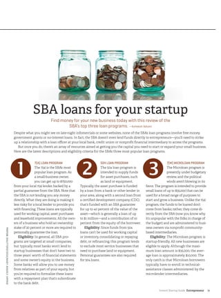 Instant Startup Guide Entrepreneur |9
SBA loans for your startup
Find money for your new business today with this review of the
SBA’s top three loan programs. —Asheesh Advani
Despite what you might see on late-night infomercials or some websites, none of the SBA’s loan programs involve free money,
government grants or no-interest loans. In fact, the SBA doesn’t even lend funds directly to entrepreneurs—you’ll need to strike
up a relationship with a loan officer at your local bank, credit union or nonprofit financial intermediary to access the programs.
But once you do, there’s an array of resources aimed at getting you the capital you need to start or expand your small business.
Here are the latest descriptions and eligibility criteria for the SBA’s three most popular loan programs.
7(A) LOAN PROGRAM
The 7(a) is the SBA’s most
popular loan program. As
a small-business owner,
you can get up to $750,000
from your local 7(a) lender, backed by a
partial guarantee from the SBA. Note that
the SBA is not lending you any money
directly. What they are doing is making it
less risky for a local lender to provide you
with financing. These loans are typically
used for working capital, asset purchases
and leasehold improvements. All the own-
ers of a business who hold an ownership
stake of 20 percent or more are required to
personally guarantee the loan.
Eligibility: In general, all SBA pro-
grams are targeted at small companies,
but typically most banks won’t lend to
startup businesses that don’t have two to
three years’ worth of financial statements
and some owner’s equity in the business.
Some banks will allow you to use money
from relatives as part of your equity, but
you’re required to formalize these loans
with a repayment plan that’s subordinate
to the bank debt.
504 LOAN PROGRAM
The 504 loan program is
intended to supply funds
for asset purchases, such
as land or equipment.
Typically, the asset purchase is funded
by a loan from a bank or other lender in
your area, along with a second loan from
a certified development company (CDC)
that’s funded with an SBA guarantee
for up to 40 percent of the value of the
asset—which is generally a loan of up
to $1 million—and a contribution of 10
percent from the equity of the borrower.
Eligibility: Since funds from 504
loans can’t be used for working capital
or inventory, consolidating or repaying
debt, or refinancing, this program tends
to exclude most service businesses that
need to purchase land or equipment.
Personal guarantees are also required
for 504 loans.
7(M) MICROLOAN PROGRAM
The Microloan program is
presently under budgetary
review, and the political
winds aren’t blowing in its
favor. The program is intended to provide
small loans of up to $35,000 that can be
used for a broad range of purposes to
start and grow a business. Unlike the 7(a)
program, the funds to be loaned don’t
come from banks; rather, they come di-
rectly from the SBA (now you know why
it’s unpopular with the folks in charge of
the budget) and are administered to busi-
ness owners via nonprofit community-
based intermediaries.
Eligibility: The Microloan program is
startup-friendly. All new businesses are
eligible to apply. Although the maxi-
mum loan amount is $35,000, the aver-
age loan is approximately $10,000. The
only catch is that Microloan borrowers
typically have to enroll in technical-
assistance classes administered by the
microlender intermediaries.
PHOTO©SHUTTERSTOCK/NAGY-BAGOLYARPAD
 
