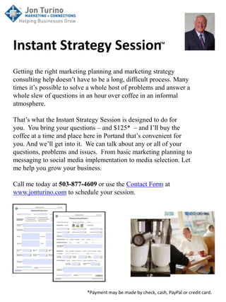 Instant Strategy Session™
Getting the right marketing planning and marketing strategy
consulting help doesn’t have to be a long, difficult process. Many
times it’s possible to solve a whole host of problems and answer a
whole slew of questions in an hour over coffee in an informal
atmosphere.

That’s what the Instant Strategy Session is designed to do for
you. You bring your questions – and $125* – and I’ll buy the
coffee at a time and place here in Portand that’s convenient for
you. And we’ll get into it. We can talk about any or all of your
questions, problems and issues. From basic marketing planning to
messaging to social media implementation to media selection. Let
me help you grow your business.

Call me today at 503-877-4609 or use the Contact Form at
www.jonturino.com to schedule your session.




                           *Payment may be made by check, cash, PayPal or credit card.
 