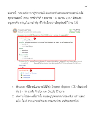 36

ตอจากนัน ระบบจะนําเรามาสูหนาจอถัดไปคือหนาจอยื่นแบบแสดงรายการภาษีเงินได
นั้

บุคคลธรรมดาป 2556 ระหวางวันที่ 1 มกราคม – 8 เมษายน 255 โดยผมขอ
2557
อนุญาตอธิบายขอมูลในสวนสําคัญ ที่คิดวาเพื่อนๆสวนใหญนาจะไดใชงาน ดังนี้

1. Browser ที่ใชงานนั้นสามารถใชไดทั้ง Internet Explorer (IE) ตั้งแตเวอร
ชั่น 8 - 10 รวมถึง Firefox และ Google Chrome
2. สําหรับเรื่องของการใชงานนั้น ผมขออนุญาตแยกแนะนําออกเปนสามสวน อยๆ
ขออนุ
นย
ลงไป ไดแก คําแนะนําการยื่นแบบ การลงทะเบียน และยืนแบบออนไลน
่

 