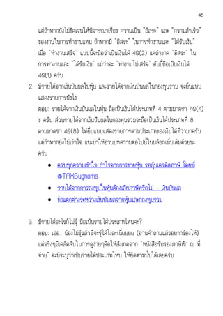 45

แตถาหากยังไมชัดเจนใหพิจารณาเรื่อง ความเปน “อิสระ” และ “ความสําเร็จ”
ของงานในการทํางานแทน ถาหากมี “อิสระ” ในการทํางานและ “ไดรับเงิน”
เมื่อ “ทํางานเสร็จ” แบบนี้จะถือวาเปนเงินได 40(2) แตถาขาด “อิสระ” ใน
การทํางานและ “ไดรับเงิน” แมวาจะ “ทํางานไมเสร็จ” อันนี้ถือเปนเงินได
40(1) ครับ
2. มีรายไดจากเงินปนผลในหุน และรายไดจากเงินปนผลในกองทุนรวม จะยื่นแบบ
แสดงรายการยังไง

ตอบ: รายไดจากเงินปนผลในหุน ถือเปนเงินไดประเภทที่ 4 ตามมาตรา 40(4)
ข ครับ สวนรายไดจากเงินปนผลในกองทุนรวมจะถือเปนเงินไดประเภทที่ 8
ตามมาตรา 40(8) ใหยื่นแบบแสดงรายการตามประเภทของเงินไดที่วามาครับ
แตถาหากยังไมเขาใจ แนะนําใหอานบทความตอไปนี้ในบล็อกเพิ่มเติมดวยนะ
ครับ
• ครบทุกความเขาใจ กําไรจากการขายหุน รอลุนเครดิตภาษี โดยพี่


@TAXBugnoms
• รายไดจากการลงทุนในหุนตองเสียภาษีหรือไม – เงินปนผล

• ขอแตกตางระหวางเงินปนผลจากหุนและกองทุนรวม

3. มีรายไดอะไรก็ไมรู ถือเปนรายไดประเภทไหนคะ?

่
ตอบ: เออ... นองไมรูแลวพี่จะรูไดไงละเนียยยย (อานคําถามแลวอยากรองไห)
แตจริงๆมีเคล็ดลับในการดูงายๆคือใหสงเกตจาก “หนังสือรับรองภาษีหัก ณ ที่
ั
จาย” จะมีระบุวาเปนรายไดประเภทไหน ใหยึดตามนันไดเลยครับ
้

 