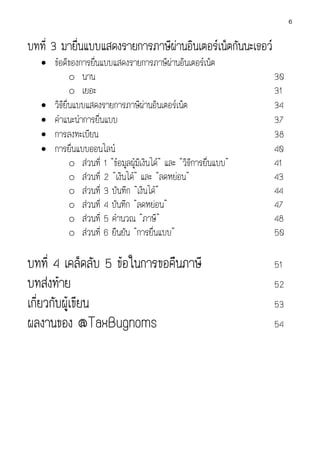 6

บทที่ 3 มายืนแบบแสดงรายการภาษีผานอินเตอรเน็ตกันนะเธอว
่

• ขอดีของการยืนแบบแสดงรายการภาษีผานอินเตอรเน็ต
่
o นาน
o เยอะ
• วิธียื่นแบบแสดงรายการภาษีผานอินเตอรเน็ต
• คําแนะนําการยื่นแบบ
• การลงทะเบียน
• การยื่นแบบออนไลน
o สวนที่ 1 “ขอมูลผูมีเงินได” และ “วิธีการยื่นแบบ”
o สวนที่ 2 “เงินได” และ “ลดหยอน”
o สวนที่ 3 บันทึก “เงินได”
o สวนที่ 4 บันทึก “ลดหยอน”
o สวนที่ 5 คํานวณ “ภาษี”
o สวนที่ 6 ยืนยัน “การยื่นแบบ”

บทที่ 4 เคล็ดลับ 5 ขอในการขอคืนภาษี
บทสงทาย
เกี่ยวกับผูเขียน
ผลงานของ @TaxBugnoms

30
31
34
37
38
40
41
43
44
47
48
50
51
52
53
54

 