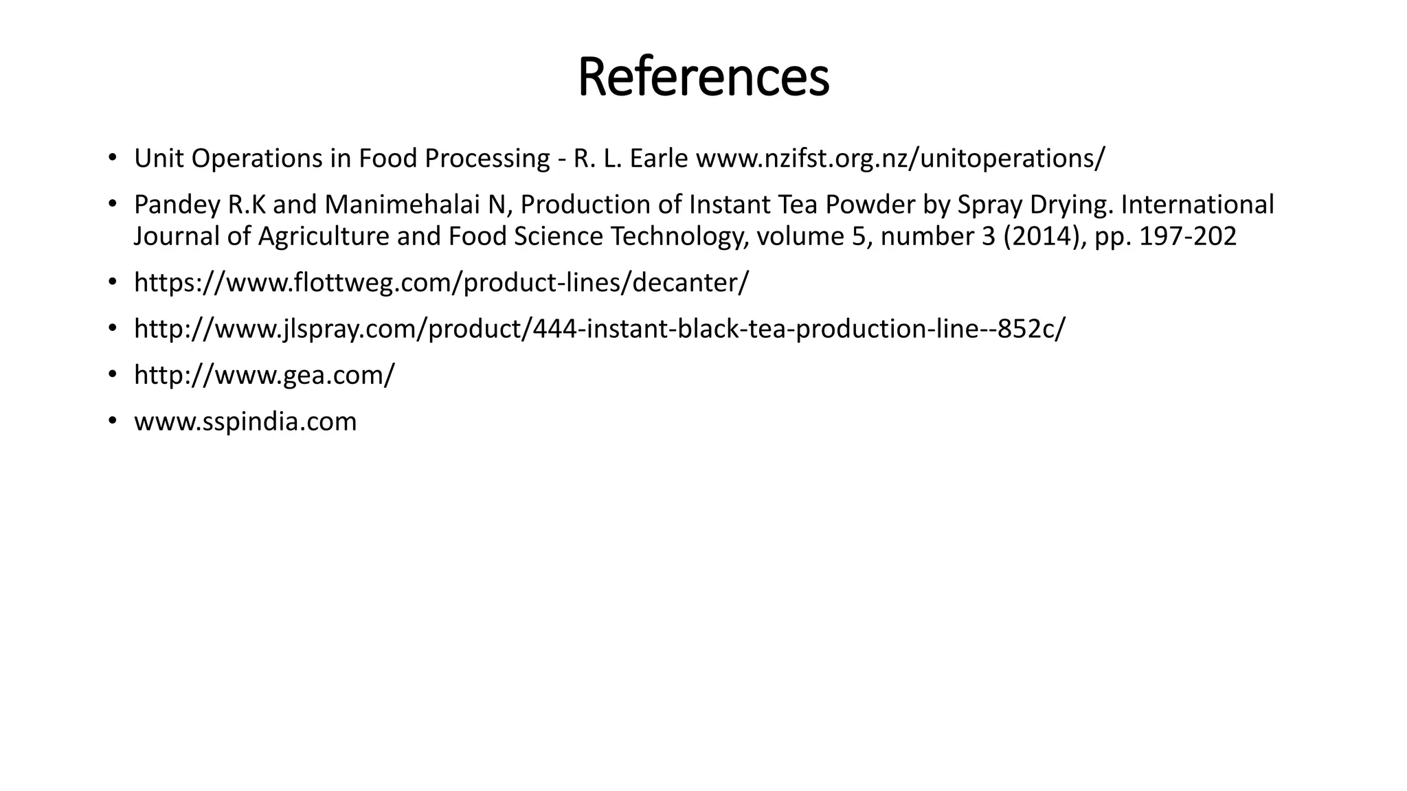 References
• Unit Operations in Food Processing - R. L. Earle www.nzifst.org.nz/unitoperations/
• Pandey R.K and Manimehalai N, Production of Instant Tea Powder by Spray Drying. International
Journal of Agriculture and Food Science Technology, volume 5, number 3 (2014), pp. 197-202
• https://www.flottweg.com/product-lines/decanter/
• http://www.jlspray.com/product/444-instant-black-tea-production-line--852c/
• http://www.gea.com/
• www.sspindia.com
 