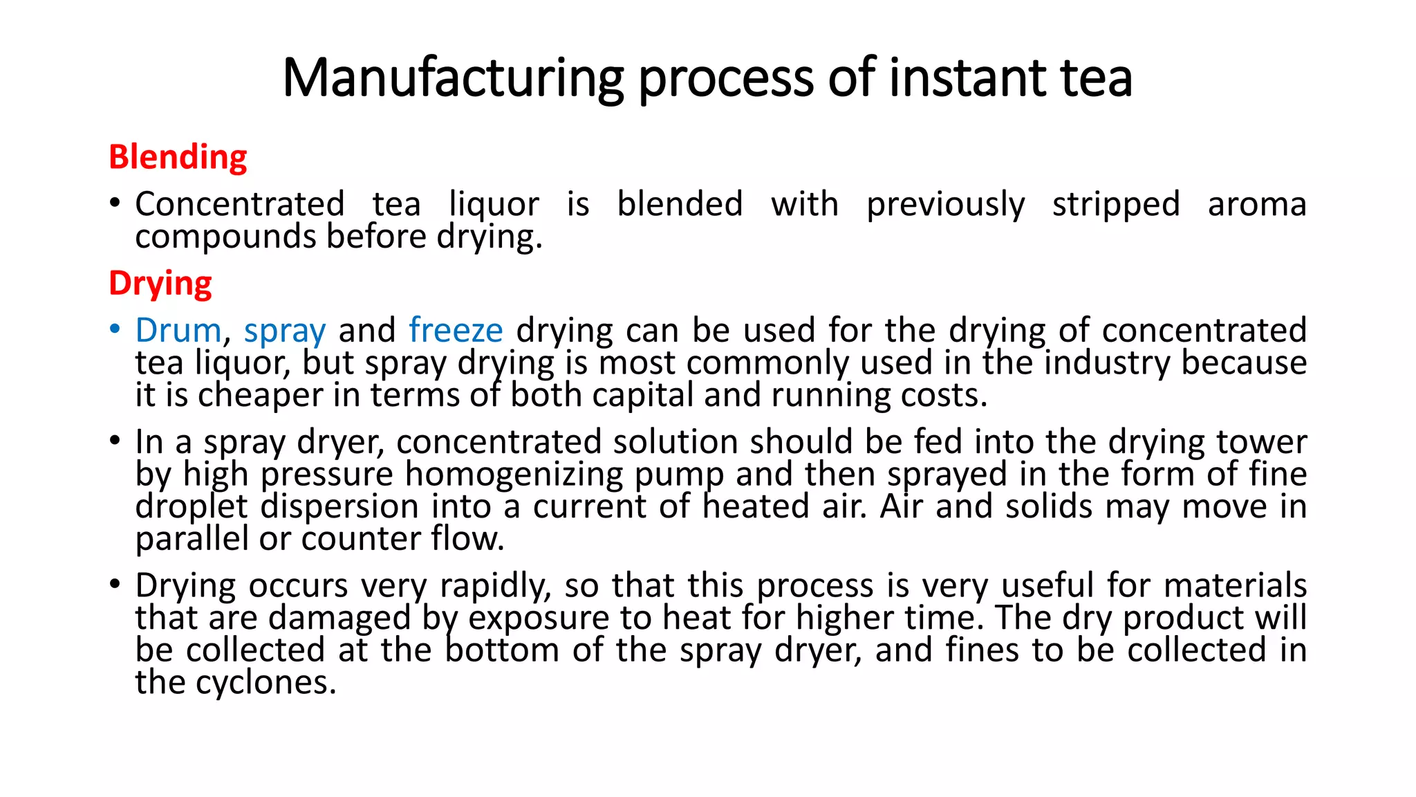 Manufacturing process of instant tea
Blending
• Concentrated tea liquor is blended with previously stripped aroma
compounds before drying.
Drying
• Drum, spray and freeze drying can be used for the drying of concentrated
tea liquor, but spray drying is most commonly used in the industry because
it is cheaper in terms of both capital and running costs.
• In a spray dryer, concentrated solution should be fed into the drying tower
by high pressure homogenizing pump and then sprayed in the form of fine
droplet dispersion into a current of heated air. Air and solids may move in
parallel or counter flow.
• Drying occurs very rapidly, so that this process is very useful for materials
that are damaged by exposure to heat for higher time. The dry product will
be collected at the bottom of the spray dryer, and fines to be collected in
the cyclones.
 