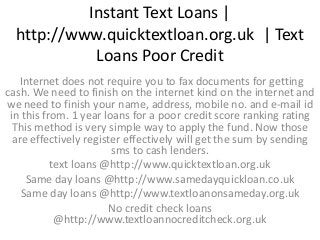 Instant Text Loans |
http://www.quicktextloan.org.uk | Text
Loans Poor Credit
Internet does not require you to fax documents for getting
cash. We need to finish on the internet kind on the internet and
we need to finish your name, address, mobile no. and e-mail id
in this from. 1 year loans for a poor credit score ranking rating
This method is very simple way to apply the fund. Now those
are effectively register effectively will get the sum by sending
sms to cash lenders.
text loans @http://www.quicktextloan.org.uk
Same day loans @http://www.samedayquickloan.co.uk
Same day loans @http://www.textloanonsameday.org.uk
No credit check loans
@http://www.textloannocreditcheck.org.uk
 