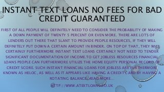 INSTANT TEXT LOANS NO FEES FOR BAD
CREDIT GUARANTEED
FIRST OF ALL PEOPLE WILL DEFINITELY NEED TO CONSIDER THE PROBABILITY OF MAKING
A DOWN PAYMENT OF TWENTY 5 PERCENT OR EVEN MORE. THERE ARE LOTS OF
LENDERS OUT THERE THAT SLANT TO PROVIDE PEOPLE RESOURCES, IF THEY WILL
DEFINITELY PUT DOWN A CERTAIN AMOUNT IN BINDER. ON TOP OF THAT, THEY WILL
CERTAINLY FURTHERMORE INSTANT TEXT LOANS CERTAINLY NOT NEED TO TENDER
SIGNIFICANT DOCUMENTATION OF INCOME.TO GET JOBLESS RESOURCES FINANCIAL
LOANS PEOPLE CAN FURTHERMORE UTILIZE THE HOME EQUITY PERSONAL RECORD OF
CREDIT SCORE. SUCH INSTANT FINANCIAL LOANS FOR JOBLESS ARE FURTHERMORE
KNOWN AS HELOC, AS WELL AS IT APPEARS LIKE HAVING A CREDIT CARD BY HAVING A
ROTATING BALANCE. READ MORE…
HTTP://WWW.ATEXTLOANS.CO.UK
 