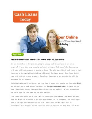 Instant unsecured loans- Get loans with no collateral
Are you worried as to how you are going to arrange cash because you do not own a
property? If yes, then stop worrying and start acting as Cash Loans Today has come up
with some brilliant packages of unsecured loans. The main specialty of such loans is that
these can be borrowed without pledging collateral. In simple words, these loans do not
come with a threat to your property. Therefore, these are an apt solution for all the
borrowers who are tenants.

Individuals who are US residents, not less than 18 years old, earning not less than $1000
and having a valid bank account can apply for instant unsecured loans. Sticking to its
name, these loans do not take more than 4-5 hours to get approval. So rest assured that
you could have the loan same day you have applied.

Cash Loans Today gives you a wide limit to choose your loan amount. Any amount between
$100 and $1500 can be chosen as per your requirement. As for repayment, you shall have a
span of 30 days. Use the money as you wish. These loans can fulfill a host of
requirements like hospital visits, vacation, vehicle purchase and many more. You do not
 