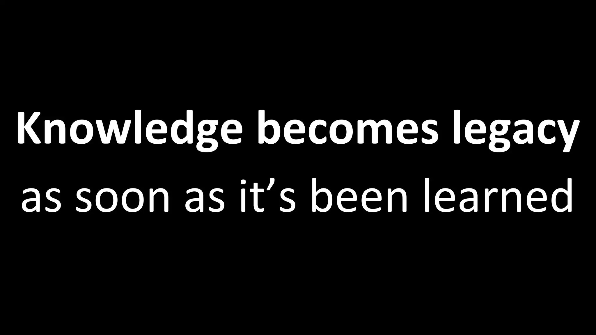 Knowledge becomes legacy
as soon as it’s been learned
