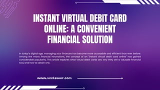INSTANT VIRTUAL DEBIT CARD
ONLINE: A CONVENIENT
FINANCIAL SOLUTION
In today's digital age, managing your finances has become more accessible and efficient than ever before.
Among the many financial innovations, the concept of an "instant virtual debit card online" has gained
considerable popularity. This article explores what virtual debit cards are, why they are a valuable financial
tool, and how to obtain one.
www.vccissuer.com
 