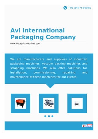 +91-8447564045
Avi International
Packaging Company
www.instapackmachines.com
We are manufacturers and suppliers of industrial
packaging machines, vacuum packing machines and
strapping machines. We also oﬀer solutions for
installation, commissioning, repairing and
maintenance of these machines for our clients.
 