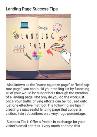 Landing Page Success Tips
Also known as the “name squeeze page” or “lead cap‐
ture page”, you can build your mailing list by funneling
all of your would-be subscribers through the creation
of a landing page. Not only do you do the work just
once, your traﬃc driving efforts can be focused onto
just one effective method. The following are tips in
creating a successful landing page that converts
visitors into subscribers on a very huge percentage.
Success Tip 1: Offer a freebie in exchange for your
visitor’s email address. I very much endorse this
 