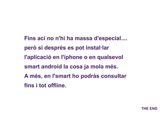 Fins ací no n'hi ha massa d'especial.... però si després es pot instal·lar l'aplicació en l'iphone o en qualsevol smart android la cosa ja mola més.  A més, en l'smart ho podràs consultar fins i tot offline. THE END 