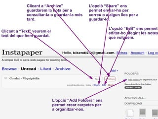 Clicant a “Archive” guardarem la nota per a consultar-la o guardar-la més tard. L'opció “Share” ens permet enviar-ho per correu o a algun lloc per a guardar-lo. Clicant a “Text” veurem el text del que hem guardat. L'opció “Edit” ens permet editar-ho afegint les notes que vulguem. L'opció “Add Folders” ens permet crear carpetes per a organitzar-nos. 