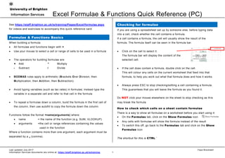 Excel Formulae & Functions Quick Reference (PC)
Last updated July 2017 Faye Brockwell
Information Services documents are online at: https://staff.brighton.ac.uk/is/training 1
See https://staff.brighton.ac.uk/is/training/Pages/Excel/formulae.aspx
for videos and exercises to accompany this quick reference card.
Formulae & Functions Basics
When building a formula:
 All formulae and functions begin with =
 Use your mouse to select a cell or range of cells to be used in a formula
 The operators for building formulae are:
+ Add * Multiply
- Subtract / Divide
 BODMAS rules apply to arithmetic (Brackets Over Division, then
Multiplication, then Addition, then Subtraction).
 Avoid typing variables (such as tax rates) in formulae; instead type the
variable in a separate cell and refer to that cell in the formula
 To repeat a formulae down a column, build the formula in the first cell of
the column, then use autofill to copy the formula down the column.
Functions follow the format =name(arguments) where:
 name = the name of the function (e.g. SUM, VLOOKUP)
 arguments =the cell or range references containing the values
used in the function
Where a function contains more than one argument, each argument must be
separated by a , (comma).
Checking for formulae
If you are using a spreadsheet set up by someone else, before typing data
into a cell, check whether the cell contains a formula.
If a cell contains a formula, the cell will usually show the result of the
formula. The formula itself can be seen in the formula bar.
 Click on the cell to select it.
The formula bar will display the content of the
selected cell.
 If the cell does contain a formula, double click on the cell.
This will colour any cells on the current worksheet that feed into that
formula, to help you work out what that formula does and how it works.
 Always press ESC to stop checking/editing a cell containing a formula.
This guarantees that you will leave the formula as you found it.
Do NOT click your mouse elsewhere on the sheet to stop checking as this
may break the formula.
How to check which cells on a sheet contain formulae
There is a way to show all formulae on a worksheet before you start using it:
 On the Formulas tab, click on the Show Formulas icon
 Any cells with formulae will show the formula instead of the result
 To switch this off, go back to the Formulas tab and click on the Show
Formulas icon
The shortcut for this is CTRL `
 