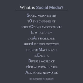 What is Social Media?
SOCIAL MEDIA REFERS
T THE CHANNEL OF
O
INTERA TIONS AMONG PEOPLE
C
N WHICH THEY
I
CRE TE SHARE, AND
A
SHUFF E DIFFERENT TYPES
L
OF INFOR ATION AND
M
ID AS IN A
E
IVERSE WORLD OF
D
V RTUAL COMMUNITIES
I
ND SOCIAL NETWORKS
A
BILIGREHAM CHRISTIAN
 