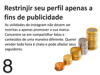   Restrinjir	
  seu	
  perfil	
  apenas	
  a	
  
fins	
  de	
  publicidade	
  
8
As	
  utilidades	
  do	
  Instagram	
  não	
  devem	
  ser	
  
restritas	
  a	
  apenas	
  promover	
  a	
  sua	
  marca.	
  
Concentre-­‐se	
  em	
  compartilhar	
  fatos	
  e	
  
conteúdos	
  de	
  uma	
  maneira	
  diferente.	
  Querer	
  
vender	
  toda	
  hora	
  é	
  chato	
  e	
  pode	
  afastar	
  seus	
  
seguidores.	
  	
  
	
  
 