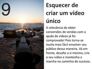   Esquecer	
  de	
  
criar	
  um	
  vídeo	
  
único
9
A	
  relevância	
  de	
  obter	
  
conversões	
  de	
  vendas	
  com	
  a	
  
ajuda	
  de	
  vídeos	
  já	
  foi	
  
comprovada!	
  Pois	
  torna-­‐se	
  
muito	
  mais	
  fácil	
  envolver	
  seu	
  
público	
  dessa	
  maneira.	
  Vá	
  em	
  
frente,	
  desafie	
  a	
  si	
  mesmo,	
  crie	
  
o	
  seu	
  vídeo	
  e	
  mantenha	
  a	
  
marcha	
  no	
  caminho	
  do	
  sucesso.
 