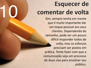   Esquecer	
  de	
  
comentar	
  de	
  volta	
  
Sim,	
  sempre	
  tenha	
  em	
  mente	
  
que	
  é	
  muito	
  importante	
  dar	
  
um	
  toque	
  pessoal	
  aos	
  seus	
  
clientes.	
  Dependendo	
  do	
  
tamanho,	
  pode	
  ser	
  um	
  pouco	
  
difícil	
  responder	
  todos	
  de	
  
volta,	
  mas	
  os	
  esforços	
  
precisam	
  ser	
  postos	
  em	
  
prática.	
  Tente	
  fazer	
  com	
  que	
  a	
  
comunicação	
  seja	
  um	
  processo	
  
de	
  duas	
  vias	
  para	
  envolver	
  seu	
  
público.
10
 