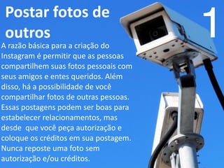   Postar	
  fotos	
  de	
  
outros 1A	
  razão	
  básica	
  para	
  a	
  criação	
  do	
  
Instagram	
  é	
  permitir	
  que	
  as	
  pessoas	
  
compartilhem	
  suas	
  fotos	
  pessoais	
  com	
  
seus	
  amigos	
  e	
  entes	
  queridos.	
  Além	
  
disso,	
  há	
  a	
  possibilidade	
  de	
  você	
  
compartilhar	
  fotos	
  de	
  outras	
  pessoas.	
  
Essas	
  postagens	
  podem	
  ser	
  boas	
  para	
  
estabelecer	
  relacionamentos,	
  mas	
  
desde	
  	
  que	
  você	
  peça	
  autorização	
  e	
  
coloque	
  os	
  créditos	
  em	
  sua	
  postagem.	
  
Nunca	
  reposte	
  uma	
  foto	
  sem	
  
autorização	
  e/ou	
  créditos.	
  
 